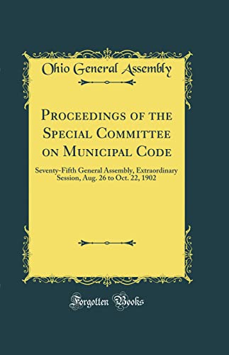 Proceedings of the Special Committee on Municipal Code: Seventy-Fifth General Assembly, Extraordinary Session, Aug. 26 to Oct. 22, 1902 (Classic Reprint)