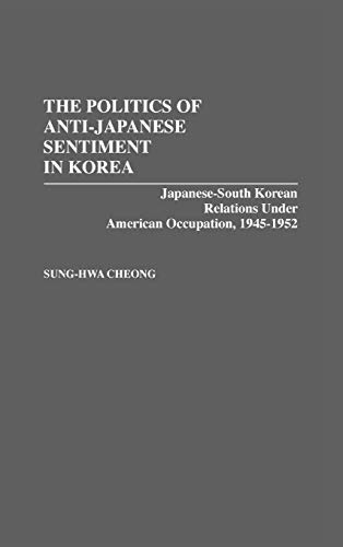 The Politics of Anti-Japanese Sentiment in Korea: Japanese-South Korean Relations Under American Occupation, 1945-1952: 24 (Contributions to the Study of World History)