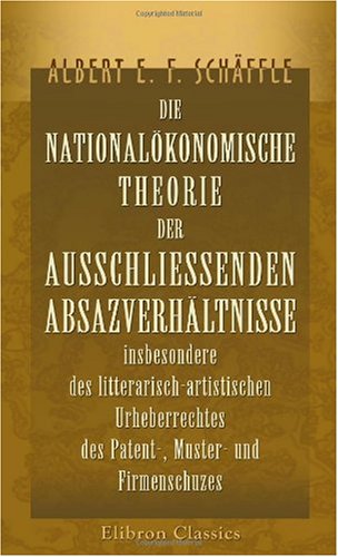 Die nationalökonomische Theorie der ausschliessenden Absazverhältnisse insbesondere des litterarisch-artistischen Urheberrechtes, des Patent-, Muster- ... nebst Beiträgen zur Grundrentenlehre