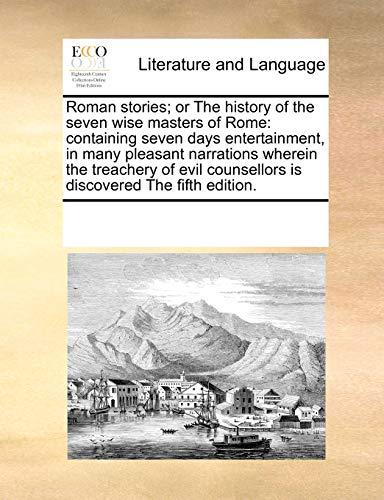 Roman stories; or The history of the seven wise masters of Rome: containing seven days entertainment, in many pleasant narrations wherein the ... counsellors is discovered The fifth edition.