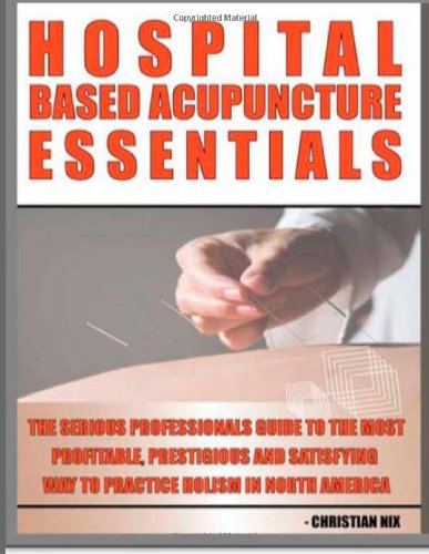 Hospital Based Acupuncture Essentials: The Serious Professional's Guide To The Most Profitable, Prestigious, And Most Satisfying Way To Practice Holism In North America