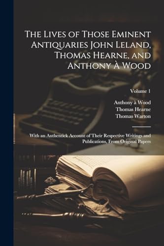 The Lives of Those Eminent Antiquaries John Leland, Thomas Hearne, and Anthony À Wood: With an Authentick Account of Their Respective Writings and Publications, From Original Papers; Volume 1