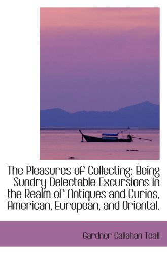 The Pleasures of Collecting: Being Sundry Delectable Excursions in the Realm of Antiques and Curios,