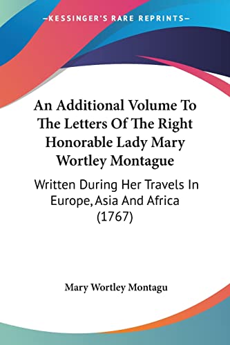 An Additional Volume To The Letters Of The Right Honorable Lady Mary Wortley Montague: Written During Her Travels In Europe, Asia And Africa (1767)