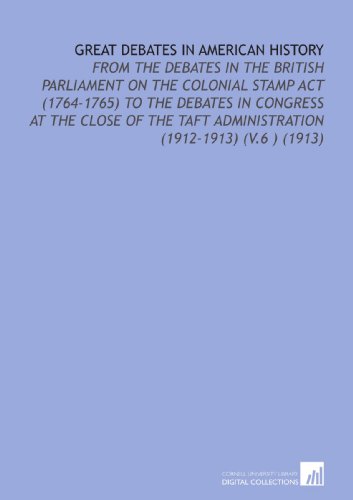 Great Debates in American History: From the Debates in the British Parliament on the Colonial Stamp Act (1764-1765) to the Debates in Congress At the ... Taft Administration (1912-1913) (V.6 ) (1913)