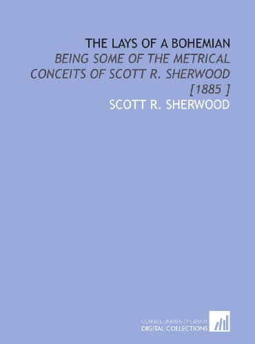 The Lays of a Bohemian: Being Some of the Metrical Conceits of Scott R. Sherwood [1885 ]