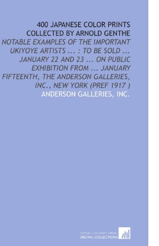 400 Japanese Color Prints Collected by Arnold Genthe: Notable Examples of the Important Ukiyoye Artists ... : to Be Sold ... January 22 and 23 ... On ... Galleries, Inc., New York (Pref 1917 )