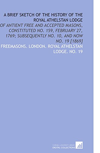 A Brief Sketch of the History of the Royal Athelstan Lodge: Of Antient Free and Accepted Masons, Constituted No. 159, February 27, 1769; Subsequently No. 10, and Now No. 19 [1869]