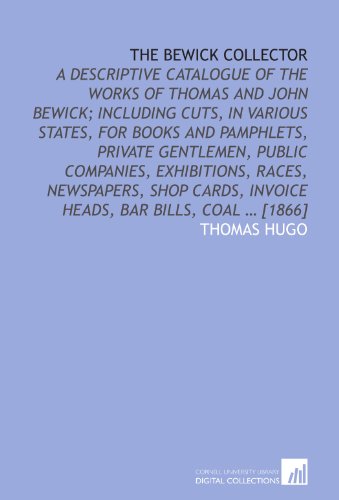 The Bewick collector: A descriptive catalogue of the works of Thomas and John Bewick; including cuts, in various states, for books and pamphlets, ... invoice heads, bar bills, coal ... [1866]