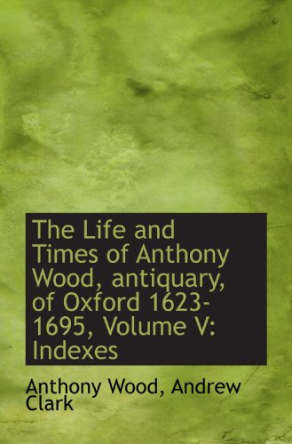 The Life and Times of Anthony Wood, antiquary, of Oxford 1623-1695, Volume V: Indexes