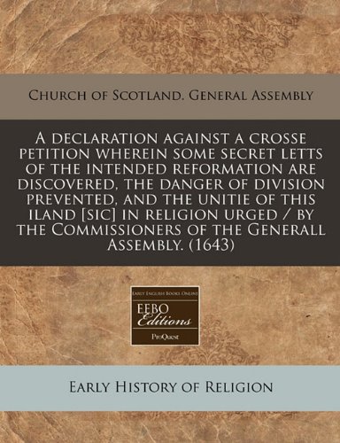 A Declaration Against a Crosse Petition Wherein Some Secret Letts of the Intended Reformation Are Discovered, the Danger of Division Prevented, and ... of the Generall Assembly. (1643)