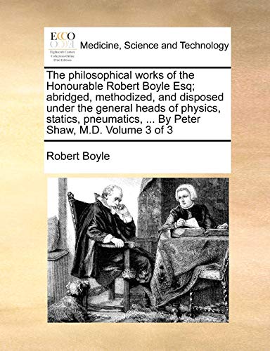 The philosophical works of the Honourable Robert Boyle Esq; abridged, methodized, and disposed under the general heads of physics, statics, pneumatics, ... By Peter Shaw, M.D. Volume 3 of 3