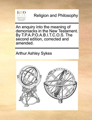 An Enquiry Into the Meaning of Demoniacks in the New Testament. by T.P.A.P.O.A.B.I.T.C.O.S. the Second Edition, Corrected and Amended.