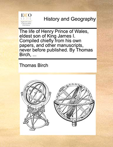 The life of Henry Prince of Wales, eldest son of King James I. Compiled chiefly from his own papers, and other manuscripts, never before published. By Thomas Birch, ...