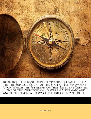 Robbery of the Bank of Pennsylvania in 1798: The Trial in the Supreme Court of the State of Pennsylvania: Upon Which the President of That Bank, the Cashier, One of the Directors (Who Was an Alderman) and Another Person Who Was the High Constable of Phil