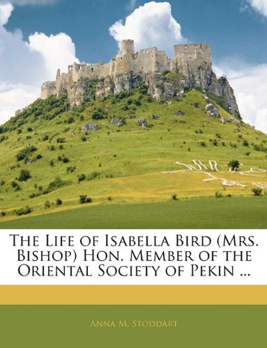 The Life of Isabella Bird (Mrs. Bishop) Hon. Member of the Oriental Society of Pekin ...