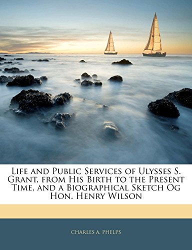 Life and Public Services of Ulysses S. Grant, from His Birth to the Present Time, and a Biographical Sketch Og Hon. Henry Wilson
