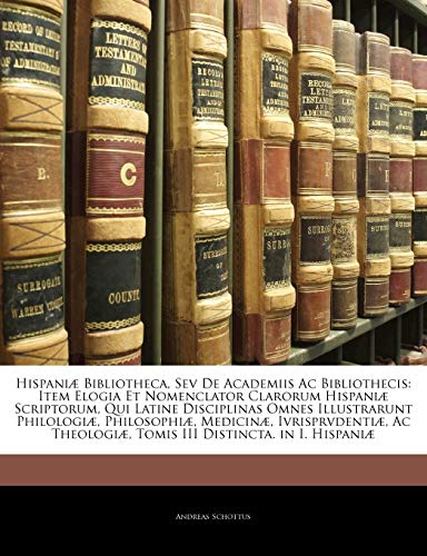 Hispaniæ Bibliotheca, Sev De Academiis Ac Bibliothecis: Item Elogia Et Nomenclator Clarorum Hispaniæ Scriptorum, Qui Latine Disciplinas Omnes ... Tomis III Distincta. in I. H (Latin Edition)