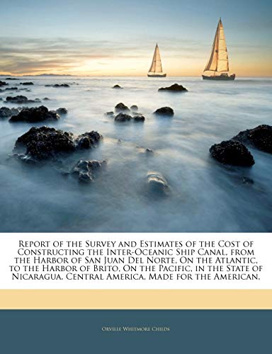 Report of the Survey and Estimates of the Cost of Constructing the Inter-Oceanic Ship Canal, from the Harbor of San Juan del Norte, on the Atlantic, to the Harbor of Brito, on the Pacific, in the State of Nicaragua, Central America, Made for the American,