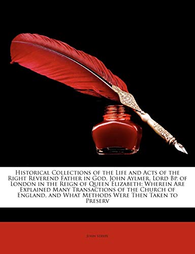Historical Collections of the Life and Acts of the Right Reverend Father in God, John Aylmer, Lord Bp. of London in the Reign of Queen Elizabeth: and What Methods Were Then Taken to Preserv