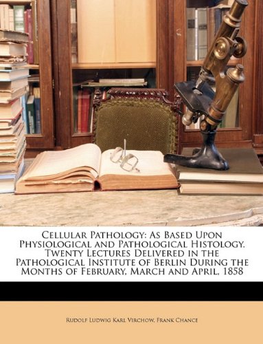 Cellular Pathology: As Based Upon Physiological and Pathological Histology. Twenty Lectures Delivered in the Pathological Institute of Berlin During the Months of February, March and April, 1858