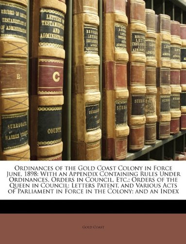Ordinances of the Gold Coast Colony in Force June, 1898: With an Appendix Containing Rules Under Ordinances, Orders in Council, Etc.; Orders of the ... in Force in the Colony; and an Index