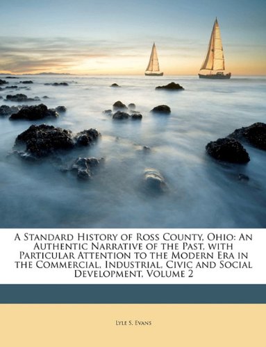 A Standard History of Ross County, Ohio: An Authentic Narrative of the Past, with Particular Attention to the Modern Era in the Commercial, Industrial, Civic and Social Development, Volume 2