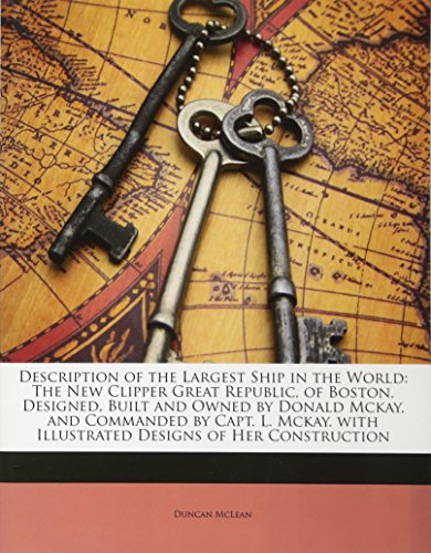 Description of the Largest Ship in the World: The New Clipper Great Republic, of Boston. Designed, Built and Owned by Donald McKay, and Commanded by Capt. L. McKay. with Illustrated Designs of Her Construction