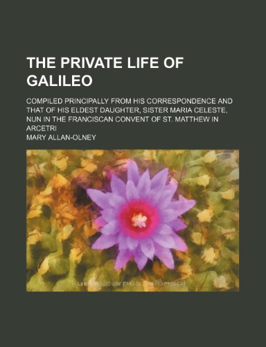 The Private Life of Galileo; Compiled Principally from His Correspondence and That of His Eldest Daughter, Sister Maria Celeste, Nun in the Franciscan Convent of St. Matthew in Arcetri