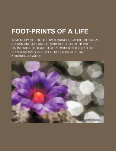 Foot-Prints of a Life; In Memory of the Beloved Princess Alice, of Great Britain and Ireland, Grand Duchess of Hesse Darmstadt. Dedicated by Permission to H.R.H. the Princess Mary Adelaide, Duchess of Teck
