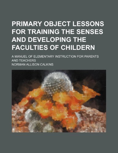 Primary Object Lessons for Training the Senses and Developing the Faculties of Childern; A Manuel of Elementary Instruction for Parents and Teachers
