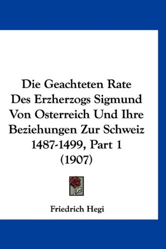 Die Geachteten Rate Des Erzherzogs Sigmund Von Osterreich Und Ihre Beziehungen Zur Schweiz 1487-1499, Part 1 (1907) (German Edition)