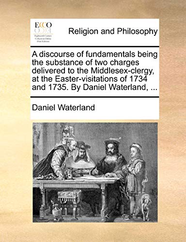 A discourse of fundamentals being the substance of two charges delivered to the Middlesex-clergy, at the Easter-visitations of 1734 and 1735. By Daniel Waterland, ...