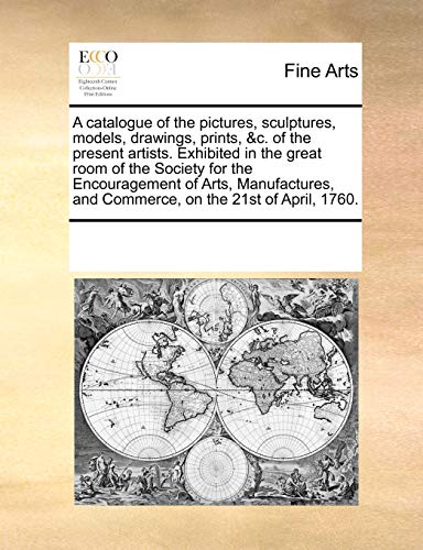 A Catalogue of the Pictures, Sculptures, Models, Drawings, Prints, &c. of the Present Artists. Exhibited in the Great Room of the Society for the Encouragement of Arts, Manufactures, and Commerce, on the 21st of April, 1760.