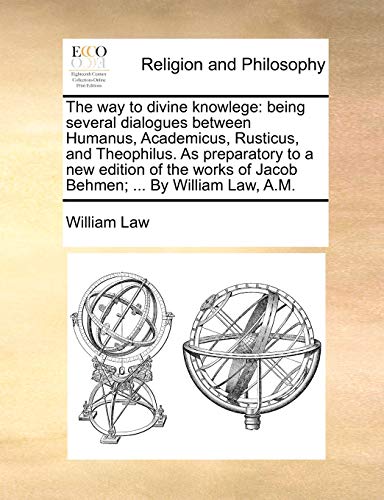 The Way to Divine Knowlege: Being Several Dialogues Between Humanus, Academicus, Rusticus, and Theophilus. as Preparatory to a New Edition of the Works of Jacob Behmen; ... by William Law, A.M.