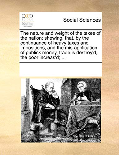 The nature and weight of the taxes of the nation: shewing, that, by the continuance of heavy taxes and impositions, and the mis-application of publick money, trade is destroy'd, the poor increas'd; ...