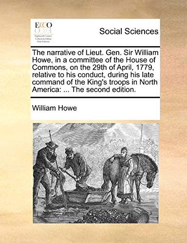 The Narrative of Lieut. Gen. Sir William Howe, in a Committee of the House of Commons, on the 29th of April, 1779, Relative to His Conduct, During His ... in North America: ... the Second Edition.