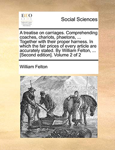 A treatise on carriages. Comprehending coaches, chariots, phaetons, ... Together with their proper harness. In which the fair prices of every article are accurately stated. By William Felton, ... [Second edition]. Volume 2 of 2