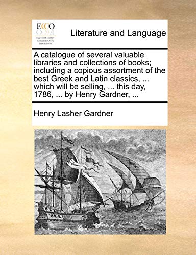 A catalogue of several valuable libraries and collections of books; including a copious assortment of the best Greek and Latin classics, ... which ... ... this day, 1786, ... by Henry Gardner, ...