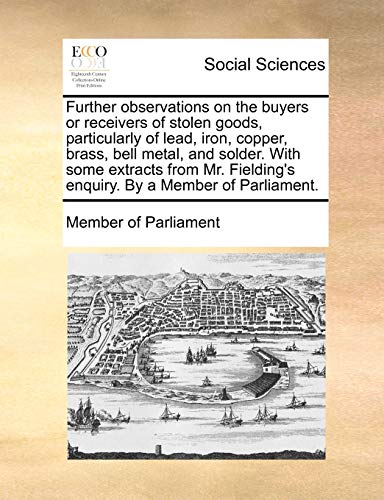 Further observations on the buyers or receivers of stolen goods, particularly of lead, iron, copper, brass, bell metal, and solder. With some extracts ... enquiry. By a Member of Parliament.