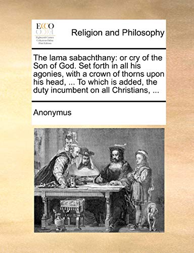 The lama sabachthany: or cry of the Son of God. Set forth in all his agonies, with a crown of thorns upon his head, ... To which is added, the duty incumbent on all Christians, ...