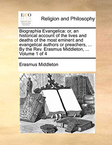Biographia Evangelica: Or, an Historical Account of the Lives and Deaths of the Most Eminent and Evangelical Authors or Preachers, ... by the REV. Erasmus Middleton, ... Volume 1 of 4