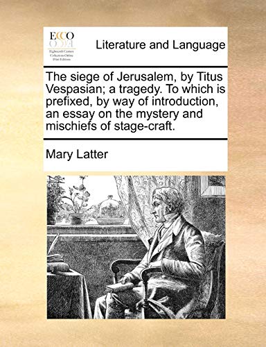 The Siege of Jerusalem, by Titus Vespasian; A Tragedy. to Which Is Prefixed, by Way of Introduction, an Essay on the Mystery and Mischiefs of Stage-Craft.