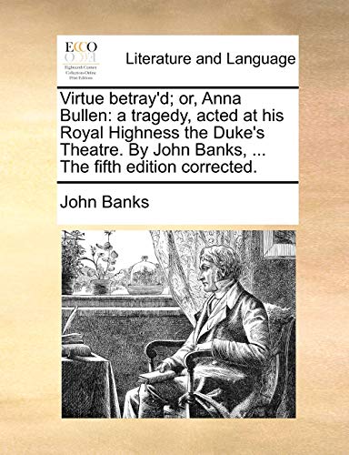 Virtue Betray'd; Or, Anna Bullen: A Tragedy, Acted at His Royal Highness the Duke's Theatre. by John Banks, ... the Fifth Edition Corrected.