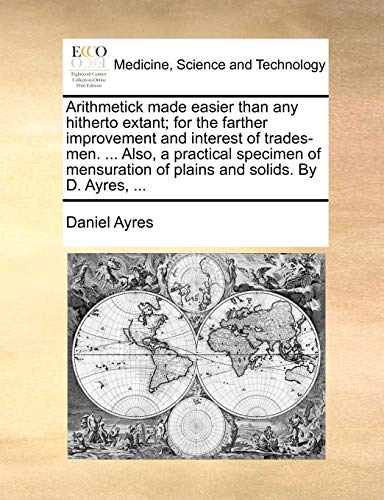Arithmetick made easier than any hitherto extant; for the farther improvement and interest of trades-men. ... Also, a practical specimen of mensuration of plains and solids. By D. Ayres, ...
