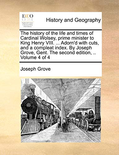 The history of the life and times of Cardinal Wolsey, prime minister to King Henry VIII. ... Adorn'd with cuts, and a compleat index. By Joseph Grove, Gent. The second edition, .. Volume 4 of 4