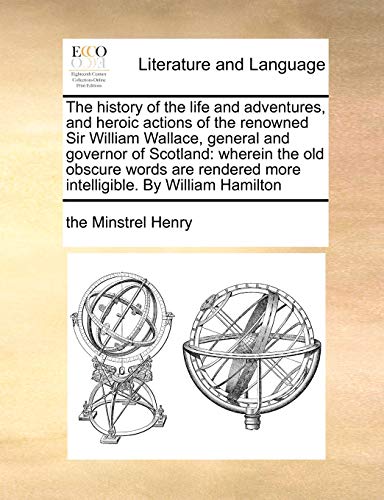 The history of the life and adventures, and heroic actions of the renowned Sir William Wallace, general and governor of Scotland: wherein the old ... more intelligible. By William Hamilton