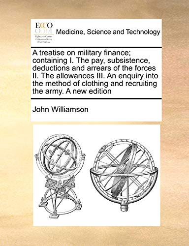 A Treatise on Military Finance; Containing I. the Pay, Subsistence, Deductions and Arrears of the Forces II. the Allowances III. an Enquiry Into the ... and Recruiting the Army. a New Edition