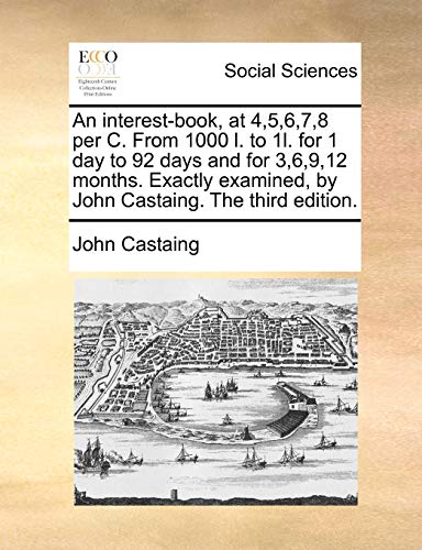An Interest-Book, at 4,5,6,7,8 Per C. from 1000 L. to 1l. for 1 Day to 92 Days and for 3,6,9,12 Months. Exactly Examined, by John Castaing. the Third Edition.