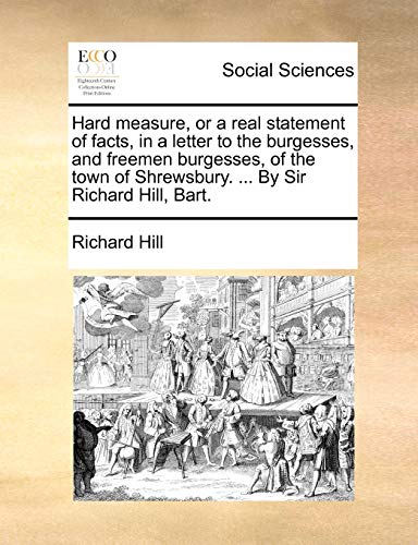 Hard Measure, or a Real Statement of Facts, in a Letter to the Burgesses, and Freemen Burgesses, of the Town of Shrewsbury. ... by Sir Richard Hill, Bart.